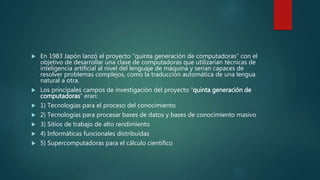 En 1983 Japón lanzó el proyecto “quinta generación de computadoras” con el
objetivo de desarrollar una clase de computadoras que utilizarían técnicas de
inteligencia artificial al nivel del lenguaje de máquina y serían capaces de
resolver problemas complejos, como la traducción automática de una lengua
natural a otra.
 Los principales campos de investigación del proyecto “quinta generación de
computadoras” eran:
 1) Tecnologías para el proceso del conocimiento
 2) Tecnologías para procesar bases de datos y bases de conocimiento masivo
 3) Sitios de trabajo de alto rendimiento
 4) Informáticas funcionales distribuidas
 5) Supercomputadoras para el cálculo científico
 