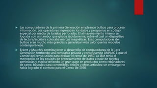  Las computadoras de la primera Generación emplearon bulbos para procesar
información. Los operadores ingresaban los datos y programas en código
especial por medio de tarjetas perforadas. El almacenamiento interno se
lograba con un tambor que giraba rápidamente, sobre el cual un dispositivo
de lectura/escritura colocaba marcas magnéticas. Esas computadoras de
bulbos eran mucho más grandes y generaban más calor que los modelos
contemporáneos.
 Eckert y Mauchly contribuyeron al desarrollo de computadoras de la 1era
Generación formando una compañía privada y construyendo UNIVAC I, que el
Comité del censo utilizó para evaluar el censo de 1950. La IBM tenía el
monopolio de los equipos de procesamiento de datos a base de tarjetas
perforadas y estaba teniendo un gran auge en productos como rebanadores
de carne, básculas para comestibles, relojes y otros artículos; sin embargo no
había logrado el contrato para el Censo de 1950.
 