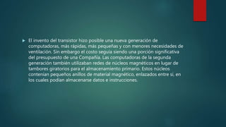  El invento del transistor hizo posible una nueva generación de
computadoras, más rápidas, más pequeñas y con menores necesidades de
ventilación. Sin embargo el costo seguía siendo una porción significativa
del presupuesto de una Compañía. Las computadoras de la segunda
generación también utilizaban redes de núcleos magnéticos en lugar de
tambores giratorios para el almacenamiento primario. Estos núcleos
contenían pequeños anillos de material magnético, enlazados entre sí, en
los cuales podían almacenarse datos e instrucciones.
 