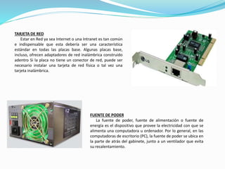 TARJETA DE RED
Estar en Red ya sea Internet o una Intranet es tan común
e indispensable que esta debería ser una característica
estándar en todas las placas base. Algunas placas base,
incluso, ofrecen adaptadores de red inalámbrica construido
adentro Si la placa no tiene un conector de red, puede ser
necesario instalar una tarjeta de red física o tal vez una
tarjeta inalámbrica.
FUENTE DE PODER
La fuente de poder, fuente de alimentación o fuente de
energía es el dispositivo que provee la electricidad con que se
alimenta una computadora u ordenador. Por lo general, en las
computadoras de escritorio (PC), la fuente de poder se ubica en
la parte de atrás del gabinete, junto a un ventilador que evita
su recalentamiento.
 