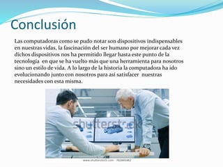 Conclusión
Las computadoras como se pudo notar son dispositivos indispensables
en nuestras vidas, la fascinación del ser humano por mejorar cada vez
dichos dispositivos nos ha permitido llegar hasta este punto de la
tecnología en que se ha vuelto más que una herramienta para nosotros
sino un estilo de vida. A lo largo de la historia la computadora ha ido
evolucionando junto con nosotros para así satisfacer nuestras
necesidades con esta misma.
 