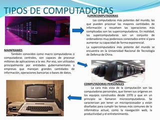 SUPERCOMPUTADORAS
Las computadoras más potentes del mundo, las
que pueden procesar las mayores cantidades de
información y resuelven las operaciones más
complicadas son las supercomputadoras. En realidad,
las supercomputadoras son un conjunto de
ordenadores muy poderosos conectados entre sí para
aumentar su capacidad de forma exponencial.
La supercomputadora más potente del mundo se
encuentra en la Universidad Nacional de Tecnología
de Defensa de China.
TIPOS DE COMPUTADORAS
MAINFRAMES
También conocidos como macro computadoras o
computadoras centrales, son capaces de procesar
millones de aplicaciones a la vez. Por eso, son utilizadas
principalmente por entidades gubernamentales y
empresas que manejan grandes cantidades de
información, operaciones bancarias o bases de datos.
COMPUTADORAS PERSONALES
La cara más vista de la computación son las
computadoras personales, que tienen sus orígenes en
los equipos construidos desde 1970 y que en un
principio se llamaron microcomputadoras. Se
caracterizan por tener un microprocesador y están
diseñadas para cumplir las tareas más comunes de la
informática actual, como la navegación web, la
productividad y el entretenimiento.
 
