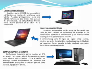 COMPUTADORAS HÍBRIDAS
Surgidas a partir del 2012, las computadoras
híbridas son una mezcla entre una laptop y una
tableta. Pensadas principalmente como una
tableta evolucionada para ofrecer más opciones
de productividad, las computadoras híbridas
tienen mucho potencial en el futuro de la
computación.
COMPUTADORAS PORTÁTILES
La primera computadora portátil como tal fue creada por
Epson en 1981. Después del lanzamiento de Windows 95, las
computadoras portátiles se popularizaron, y son en la actualidad
las computadoras personales más vendidas.
El término laptop viene del inglés lap –regazo- y top –encima-,
mientras que se les llama también notebooks por su similitud con
los cuadernos. Tienen pantalla, teclado, touchpad, procesador,
discos duros, memorias y batería.
COMPUTADORAS DE ESCRITORIO
Conformadas típicamente por un monitor, un CPU,
un teclado y un mouse, además de aparatos accesorios
como cámaras web o bocinas. En la actualidad, sin
embargo, existen computadoras de escritorio que
embuten todas estas partes en una sola pantalla, como
las iMac, equipos todo-en-uno.
 
