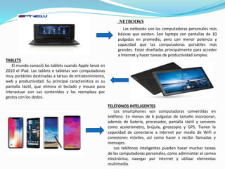NETBOOKS
Las netbooks son las computadoras personales más
básicas que existen. Son laptops con pantallas de 10
pulgadas en promedio, pero con menor potencia y
capacidad que las computadoras portátiles más
grandes. Están diseñadas principalmente para acceder
a Internet y hacer tareas de productividad simples.
TABLETS
El mundo conoció las tablets cuando Apple lanzó en
2010 el iPad. Las tablets o tabletas son computadoras
muy portátiles destinadas a tareas de entretenimiento,
web y productividad. Su principal característica es su
pantalla táctil, que elimina el teclado y mouse para
interactuar con sus contenidos y los reemplaza por
gestos con los dedos.
TELÉFONOS INTELIGENTES
Los smartphones son computadoras convertidas en
teléfono. En menos de 6 pulgadas de tamaño incorporan,
además de batería, procesador, pantalla táctil y sensores
como acelerómetro, brújula, giroscopio y GPS. Tienen la
capacidad de conectarse a Internet por medio de WiFi o
conexiones móviles, así como hacer y recibir llamadas y
mensajes.
Los teléfonos inteligentes pueden hacer muchas tareas
de las computadoras personales, como administrar el correo
electrónico, navegar por internet y utilizar elementos
multimedia.
 