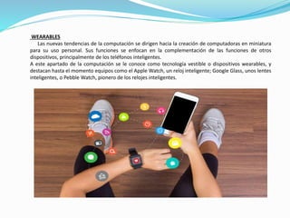 WEARABLES
Las nuevas tendencias de la computación se dirigen hacia la creación de computadoras en miniatura
para su uso personal. Sus funciones se enfocan en la complementación de las funciones de otros
dispositivos, principalmente de los teléfonos inteligentes.
A este apartado de la computación se le conoce como tecnología vestible o dispositivos wearables, y
destacan hasta el momento equipos como el Apple Watch, un reloj inteligente; Google Glass, unos lentes
inteligentes, o Pebble Watch, pionero de los relojes inteligentes.
 