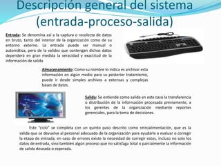 Descripción general del sistema
(entrada-proceso-salida)
Entrada: Se denomina así a la captura o recolecta de datos
en bruto, tanto del interior de la organización como de su
entorno externo. La entrada puede ser manual o
automática, pero de la validez que contengan dichos datos
dependerá en gran medida la veracidad y exactitud de la
información de salida
Almacenamiento: Como su nombre lo indica es archivar esta
información en algún medio para su posterior tratamiento,
puede ir desde simples archivos a extensas y complejas
bases de datos.
Salida: Se entiende como salida en este caso la transferencia
o distribución de la información procesada previamente, a
los gerentes de la organización mediante reportes
gerenciales, para la toma de decisiones.
Este “ciclo” se completa con un quinto paso descrito como retroalimentación, que es la
salida que se devuelve al personal adecuado de la organización para ayudarle a evaluar o corregir
la etapa de entrada, en caso de errores existe la necesidad de corregir estos, incluso no solo los
datos de entrada, sino también algún proceso que no satisfaga total o parcialmente la información
de salida deseada o esperada.
 