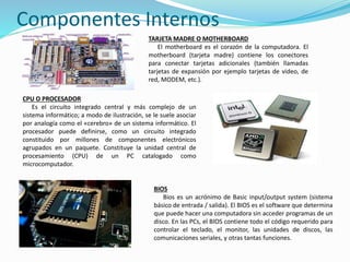 Componentes Internos
TARJETA MADRE O MOTHERBOARD
El motherboard es el corazón de la computadora. El
motherboard (tarjeta madre) contiene los conectores
para conectar tarjetas adicionales (también llamadas
tarjetas de expansión por ejemplo tarjetas de video, de
red, MODEM, etc.).
CPU O PROCESADOR
Es el circuito integrado central y más complejo de un
sistema informático; a modo de ilustración, se le suele asociar
por analogía como el «cerebro» de un sistema informático. El
procesador puede definirse, como un circuito integrado
constituido por millones de componentes electrónicos
agrupados en un paquete. Constituye la unidad central de
procesamiento (CPU) de un PC catalogado como
microcomputador.
BIOS
Bios es un acrónimo de Basic input/output system (sistema
básico de entrada / salida). El BIOS es el software que determina
que puede hacer una computadora sin acceder programas de un
disco. En las PCs, el BIOS contiene todo el código requerido para
controlar el teclado, el monitor, las unidades de discos, las
comunicaciones seriales, y otras tantas funciones.
 