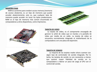MEMORIA RAM
RAM es acrónimo para random access memory (memoria
de acceso aleatorio), es un tipo de memoria que puede
acceder aleatoriamente; esto es, que cualquier byte de
memoria puede acceder sin tocar los bytes predecesores.
RAM es el tipo de memoria más común encontrado en
computadoras y otros dispositivos, como impresoras.
TARJETA DE VIDEO
La tarjeta de video, es el componente encargado de
generar la señal de video que se manda a la pantalla de
video por medio de un cable. La tarjeta de video se
encuentra normalmente integrado al motherboard de la
computadora o en una placa de expansión.
TARJETA DE SONIDO
La mayoría de las tarjetas madre ahora cuentan con
algún tipo de controlador de sonido integrado. Por lo
tanto, las tarjetas de sonido no son necesarios a menos
que quieras mayor fidelidad de sonido en tu
computadora o liberar un poco de carga al CPU con el
control del sonido.
 