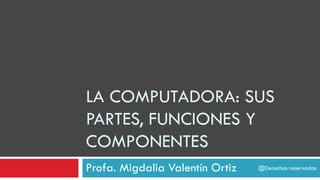 LA COMPUTADORA: SUS
PARTES, FUNCIONES Y
COMPONENTES
Profa. Migdalia Valentín Ortiz @Derechos reservados
 