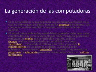 La generación de las computadoras En la actualidad no se puede pensar en casi ninguna actividad en la cual no intervengan de alguna manera los procesos de cómputo. Las computadoras han invadido la mayoría de las labores del ser humano  El mundo está cambiando y usted deberá aprender todas esas, antes complicadas, hoy comunes tecnologías modernas que le permitirán conseguir un empleo mejor retribuido y quizás, en poco tiempo, realizar trabajos desde la comodidad de su hogar (teletrabajo), reduciendo el tráfico en las calles y por ende la contaminación de las grandes ciudades. La mayoría de los gobiernos de los países en desarrollo han tomado muy en serio los programas de educación para crear en sus poblaciones una &quot;culturainformática&quot;. 