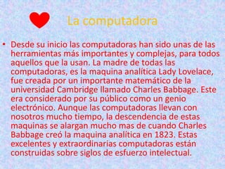 La computadora
• Desde su inicio las computadoras han sido unas de las
  herramientas más importantes y complejas, para todos
  aquellos que la usan. La madre de todas las
  computadoras, es la maquina analítica Lady Lovelace,
  fue creada por un importante matemático de la
  universidad Cambridge llamado Charles Babbage. Este
  era considerado por su público como un genio
  electrónico. Aunque las computadoras llevan con
  nosotros mucho tiempo, la descendencia de estas
  maquinas se alargan mucho mas de cuando Charles
  Babbage creó la maquina analítica en 1823. Estas
  excelentes y extraordinarias computadoras están
  construidas sobre siglos de esfuerzo intelectual.
 
