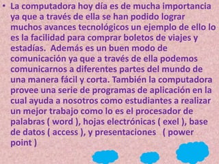 • La computadora hoy día es de mucha importancia
  ya que a través de ella se han podido lograr
  muchos avances tecnológicos un ejemplo de ello lo
  es la facilidad para comprar boletos de viajes y
  estadías. Además es un buen modo de
  comunicación ya que a través de ella podemos
  comunicarnos a diferentes partes del mundo de
  una manera fácil y corta. También la computadora
  provee una serie de programas de aplicación en la
  cual ayuda a nosotros como estudiantes a realizar
  un mejor trabajo como lo es el procesador de
  palabras ( word ), hojas electrónicas ( exel ), base
  de datos ( access ), y presentaciones ( power
  point )
 