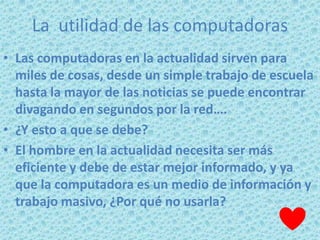 La utilidad de las computadoras
• Las computadoras en la actualidad sirven para
  miles de cosas, desde un simple trabajo de escuela
  hasta la mayor de las noticias se puede encontrar
  divagando en segundos por la red….
• ¿Y esto a que se debe?
• El hombre en la actualidad necesita ser más
  eficiente y debe de estar mejor informado, y ya
  que la computadora es un medio de información y
  trabajo masivo, ¿Por qué no usarla?
 