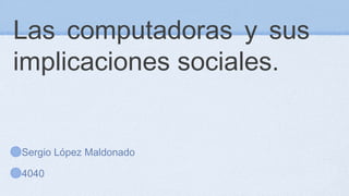 Las computadoras y sus
implicaciones sociales.
Sergio López Maldonado
4040
 