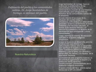 Participación de las comunidades nativas en el desarrollo nacional.         Srta. Fabiola Luna Pineda. Directora del centro Amazónico de antropología y aplicación práctica- CAAAP.La participación de las comunidades nativas en el desarrollo nacional tiene un objetivo en primer lugar, que es incorporarse al proceso en la toma de decisiones y velar por todos sus derechos, especialmente por las propiedades de las tierras y la posibilidad de  desarrollar una economía sustentable. Los pueblos indígenas dependen de sus territorios  porque constituyen parte de su vida espiritual, material y social. Generalmente, por no decir siempre, las autoridades ignoran a estas comunidades, así no tienen acceso de trato con el Estado porque no tienen casi ningún representante, y es por el cual que tienen negada las posibilidades de participación en el desarrollo nacional.