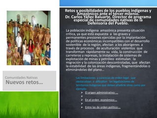 Jorge Santisteban de noriega  hace un análisis de la problemática de las comunidades nativas; ha visto conveniente la creación de una instancia especializada, para salvaguardia los derechos de las comunidades nativas de la amazonia.En este informe él se ocupa de la situación del pueblo indígena amazónicos, enfocándose en cinco aéreas  generales: la tierra y el territorio, el medio ambiente y los recursos naturales, el acceso  a los servicios básicos, y el ejercicio la ciudadanía y el derecho de la participación que corresponde  a estas comunidades.Luego, examina el sistema  de educación aplicable en el pueblo indígenas amazónicas.Lo que se busca es un desarrollo, pero no un desarrollo que elimine a las comunidades nativas, sino un desarrollo que signifique el respeto a su diferencias como ciudadanos plenos aunque distintos; y, por lo tanto, con derecho a portar ellos, los nativos, a la riqueza   de la pluri-etnia  nacional.La creación de este programa especial, es de contribuir a garantizar el respeto y la protección de los derechos constitucionales  y fundamentales de la población indígena amazónica El autor a través del libro  solicita apoyo técnico de la OIT y la CAAAP.Defensoría del pueblo y las comunidades nativas. Dr. Jorge Santisteban de Noriega, ex defensor del pueblo.Nuestra Naturaleza