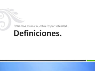 Debemos asumir nuestra responsabilidad…Definiciones.