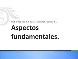 Debemos asumir nuestra responsabilidad…Aspectos fundamentales.