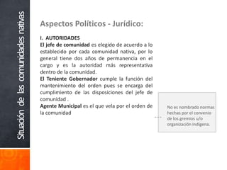 Aspectos Políticos - Jurídico:I.  AUTORIDADESEl jefe de comunidad es elegido de acuerdo a lo establecido por cada comunidad nativa, por lo general tiene dos años de permanencia en el cargo y es la autoridad más representativa dentro de la comunidad. El Teniente Gobernador cumple la función del mantenimiento del orden pues se encarga del cumplimiento de las disposiciones del jefe de comunidad . Agente Municipal es el que vela por el orden de la comunidad Situación   de   las   comunidades  nativasNo es nombrado normas hechas por el convenio de los gremios u/o organización indígena.