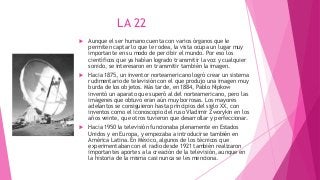 LA 22
 Aunque el ser humano cuenta con varios órganos que le
permiten captar lo que le rodea, la vista ocupa un lugar muy
importante en su modo de percibir el mundo. Por eso los
científicos que ya habían logrado transmitir la voz y cualquier
sonido, se interesaron en transmitir también la imagen.
 Hacia 1875, un inventor norteamericano logró crear un sistema
rudimentario de televisión con el que produjo una imagen muy
burda de los objetos. Más tarde, en 1884, Pablo Nipkow
inventó un aparato que superó al del norteamericano, pero las
imágenes que obtuvo eran aún muy borrosas. Los mayores
adelantos se consiguieron hasta principios del siglo XX, con
inventos como el iconoscopio del ruso Vladimir Zworykin en los
años veinte, que otros tuvieron que desarrollar y perfeccionar.
 Hacia 1950 la televisión funcionaba plenamente en Estados
Unidos y en Europa, y empezaba a introducirse también en
América Latina. En México, algunos de los técnicos que
experimentaban con el radio desde 1921 también realizaron
importantes aportes a la creación de la televisión, aunque en
la historia de la misma casi nunca se les menciona.
 