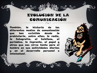EVOLUCION DE LA COMUNICACIÓNTambién, la historia de los diferentes medios de comunicación que han existido desde la prehistoria, entre ellos: la radio, la fotografía, el teléfono, el periódico, la imprenta, el papel y otros que nos sirve tanto para el hombre en sus actividades diarias y en el desarrollo personal e intelectual.