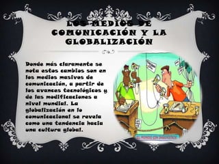 Los medios de comunicación y la globalizaciónDonde más claramente se nota estos cambios son en los medios masivos de comunicación, a partir de los avances tecnológicos y de las modificaciones a nivel mundial. La globalización en lo comunicacional se revela como una tendencia hacia una cultura global.