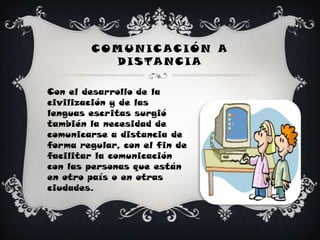 COMUNICACIÓN A DISTANCIACon el desarrollo de la civilización y de las lenguas escritas surgió también la necesidad de comunicarse a distancia de forma regular, con el fin de facilitar la comunicación con las personas que están en otro país o en otras ciudades.