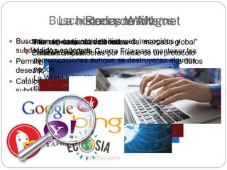  “Internet es la nueva frontera del mercado global”
 Características:
• Difusión mundial
• Fácil uso
• Organización hipertextual
• Posibilidades de recibir/transmitir información
 Buscador: un conjunto de sitios web, recogidos y
subdivididos en temas.
 Permite encontrar la página web que contiene los datos
deseados.
 Catálogo: un elenco razonado de sitios web, recogidos y
subdivididos en temas
Redes WAN
 Internet = conexión de redes
 Enlaza computadoras por medio de un protocolo
La historia de Internet
• Fue el primer nodo de red
• Nació a raíz de la Guerra Fría para mantener las
comunicaciones aunque se destruyeran algunos
nodos.
• La World Wide Web fue el último servicio que se
incorporó en 1983
 