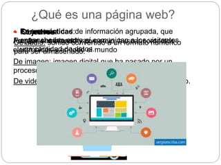 ¿Qué es una página web?
 Características:
Pueden ser interactivas.
 Es una cantidad de información agrupada, que
enganchados entre sí comunican a los visitantes
una cantidad de datos.
 Formato:
De audio: sonido convertido a un formato numérico
para ser almacenado.
De imagen: imagen digital que ha pasado por un
proceso de conversión para ser almacenada en bits.
De video: mezcla de los anteriores en un solo archivo.
• Objetivos:
Ampliar el mercado y comercio, buscar contactos
electrónicos y en todo el mundo
 
