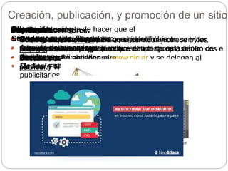 Proceso:
• Investigar otros sitios.
• Armar árbol de navegación.
• Diseñar y publicar sitios.
• Revisar y analizar lo contenido.
Creación, publicación, y promoción de un sitio
Características:
• Condición hipertextual.
Objetivos:
• Ampliar el mercado y el comercio electrónico.
• Buscar contactos en el mundo.
• Ser pionero.
Cliente-
ServidorCliente: son los programas que generan los
requerimientos.Servidor: son los programas que dan respuesta a los
pedidos.
Diferencias:
• Se necesita un cliente para
navegar
• Se necesita un servidor para
publicar.
Hosting-Housing
Hosting: alquila un espacio en el servidor y ofrece bytes
para subir sitiosHousing: es la instalación de un servidor propio dentro de
una empresa.
Dominio:
• Son una especie de palabra que identifica a un servidor,
tiene un numero IP que identifica el tipo de red, son únicos e
irrepetibles. Se obtienen el www.nic.ar y se delegan al
servidor.
Subida de servidores:
• Nombre de usuario.
• Clave.
• Dirección del
servidor FTP.
Promoción: se trata de hacer que el
sitio sea conocido. Puede ser:
• A través de buscadores y
directorios.
• Mediante el intercambio de banners
publicitarios.
 