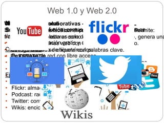 Web 1.0 y Web 2.0
Web 1.0 o tradicional
Sistema de documentos con hipertexto, hipervinculados a
través de internet, esta es solo de lectura.
• Permite ver paginas web con imagen, sonido y texto.
• Navega a través de hipervínculos.
• Es ESTATICA.
Web 2.0: redes colaborativas – revolución SOCIAL
Son sitios web que facilitan el compartir información. Permite:
• Interactuar y colaborar como creados de contenido, genera una
comunidad.
• La información se etiqueta con palabras clave.
• Es DINAMICA.
Micromedios
Son canales de difusión, comunicación o herramientas en
línea. Permiten:
• Publicar información gratis y de fácil acceso.
Características:
• Programas de red con libre acceso.
• Puede publicar información a través de distintos medios.
• Personaliza la acción.
• Solo necesita conexión a internet.Ejemplos:
• YouTube: almacenar y compartir videos
• Flickr: almacenar y compartir fotos.
• Podcast: radio digital.
• Twitter: conversaciones cortas.
• Wikis: enciclopedia online abierta al publico.
 