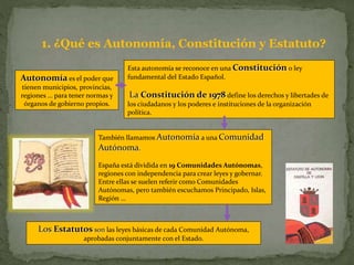 Autonomía es el poder que
tienen municipios, provincias,
regiones … para tener normas y
órganos de gobierno propios.
Esta autonomía se reconoce en una Constitución o ley
fundamental del Estado Español.
La Constitución de 1978 define los derechos y libertades de
los ciudadanos y los poderes e instituciones de la organización
política.
Los Estatutos son las leyes básicas de cada Comunidad Autónoma,
aprobadas conjuntamente con el Estado.
También llamamos Autonomía a una Comunidad
Autónoma.
España está dividida en 19 Comunidades Autónomas,
regiones con independencia para crear leyes y gobernar.
Entre ellas se suelen referir como Comunidades
Autónomas, pero también escuchamos Principado, Islas,
Región …
1. ¿Qué es Autonomía, Constitución y Estatuto?
 