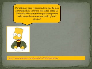 http://www.youtube.com/watch?v=YIZkFgAmDuw
Por último y para repasar todo lo que hemos
aprendido hoy, veremos este vídeo sobre las
Comunidades Autónomas para comprobar
todo lo que hemos memorizado. ¡Estad
atentos!
 
