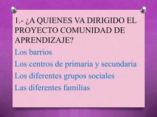 1.- ¿A QUIENES VA DIRIGIDO EL
PROYECTO COMUNIDAD DE
APRENDIZAJE?
Los barrios
Los centros de primaria y secundaria
Los diferentes grupos sociales
Las diferentes familias
 