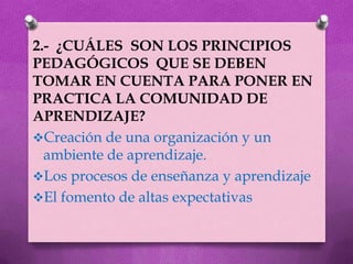 2.- ¿CUÁLES SON LOS PRINCIPIOS
PEDAGÓGICOS QUE SE DEBEN
TOMAR EN CUENTA PARA PONER EN
PRACTICA LA COMUNIDAD DE
APRENDIZAJE?
Creación de una organización y un
  ambiente de aprendizaje.
Los procesos de enseñanza y aprendizaje
El fomento de altas expectativas
 