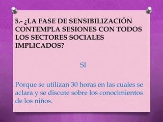 5.- ¿LA FASE DE SENSIBILIZACIÓN
CONTEMPLA SESIONES CON TODOS
LOS SECTORES SOCIALES
IMPLICADOS?

                      SI

Porque se utilizan 30 horas en las cuales se
aclara y se discute sobre los conocimientos
de los niños.
 