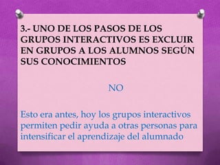 3.- UNO DE LOS PASOS DE LOS
GRUPOS INTERACTIVOS ES EXCLUIR
EN GRUPOS A LOS ALUMNOS SEGÚN
SUS CONOCIMIENTOS

                     NO

Esto era antes, hoy los grupos interactivos
permiten pedir ayuda a otras personas para
intensificar el aprendizaje del alumnado
 