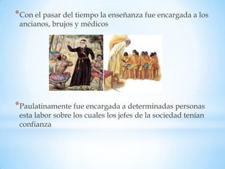*Con el pasar del tiempo la enseñanza fue encargada a los
 ancianos, brujos y médicos




*Paulatinamente fue encargada a determinadas personas
 esta labor sobre los cuales los jefes de la sociedad tenían
 confianza
 
