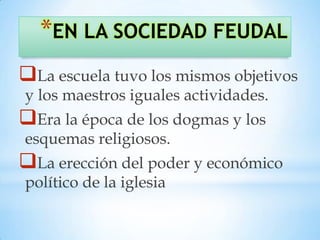 *EN LA SOCIEDAD FEUDAL
La escuela tuvo los mismos objetivos
y los maestros iguales actividades.
Era la época de los dogmas y los
esquemas religiosos.
La erección del poder y económico
político de la iglesia
 
