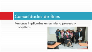 Personas implicadas en un mismo proceso y objetivos Comunidades de fines