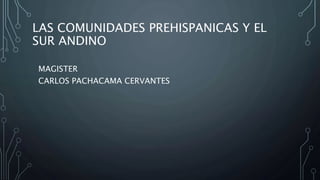 LAS COMUNIDADES PREHISPANICAS Y EL
SUR ANDINO
MAGISTER
CARLOS PACHACAMA CERVANTES
 