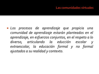 Las comunidades virtualesLos procesos de aprendizaje que propicia una comunidad de aprendizaje estarán planteados en el aprendizaje, en esfuerzos conjuntos, en el respeto a lo diverso, articulando la educción escolar y extraescolar, la educación formal y no formal ajustados a su realidad y contexto.