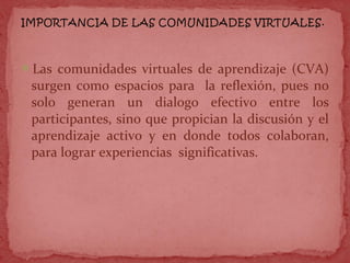Las comunidades virtuales de aprendizaje (CVA)
surgen como espacios para la reflexión, pues no
solo generan un dialogo efectivo entre los
participantes, sino que propician la discusión y el
aprendizaje activo y en donde todos colaboran,
para lograr experiencias significativas.
 