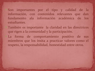 Son importantes por el tipo y calidad de la
información, con contenidos relevantes que dan
fundamento ala información académica de los
estudiantes.
También es importante la claridad en las directrices
que rigen a la comunidad y la participación.
La forma de comportamiento positivo de sus
miembros que los ínsita a practicar valores como el
respeto, la responsabilidad, honestidad entre otros.
 