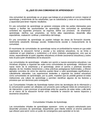 A) ¿QUE ES UNA COMUNIDAD DE APRENDIZAJE?
Una comunidad de aprendizaje es un grupo que trabaja en un propósito en común: mejorar el
aprendizaje y rendimiento de los estudiantes, que es autodidacta y crece en su conocimiento
y capacidad para tener mejores resultados.
En una comunidad de aprendizaje se generan sinergias entre las partes interesadas para
mejorar y facilitar las oportunidades de aprendizaje. Una comunidad de aprendizaje
considera los siguientes principios: se organiza, define sus procesos de enseñanza-
aprendizaje, clarifica sus propósitos, se forma altas expectativas, desarrolla altas
expectativas, evaluación continua y sistemática del trabajo.
En una comunidad de aprendizaje se pueden trabajar las áreas de formación docente,
rendimiento estudiantil, liderazgo escolar, fortalecimiento escolar e involucramiento de la
comunidad.
El movimiento de comunidades de aprendizaje revisa en profundidad la manera en que están
organizados la educación formal y escolar y los sistemas educativos, no se limita a
cuestionar el qué (objetivos y contenidos) y el cómo (métodos pedagógicos), sino que se
revisa, especialmente el quién (agentes educativos) el dónde (escenarios educativos) y sobre
todo el para quién (finalidades) de la educación.
Las comunidades de aprendizajes virtuales son opción a nuevos escenarios educativos. Las
iniciativas dirigidas a organizar las aulas como comunidades de aprendizaje introducen una
nueva visión de la enseñanza y el aprendizaje, abren el camino a prácticas docentes
alejadas de los modelos transmisivos y otras prácticas pedagógicas tradicionales, y ofrecen
ejemplos concretos de cómo los alumnos pueden llevar a cabo aprendizajes significativos y
culturalmente relevantes. Las experiencias tendentes a organizar los centros educativos
como comunidades de aprendizajes, por su parte, muestran que es posible generar en estas
instituciones una cultura de aprendizaje y permiten identificar algunos de los factores y
procesos que son decisivos para conseguirlo.
Las Comunidades Virtuales de Aprendizaje ilustran cómo las tecnologías de la información y
la comunicación pueden ser utilizadas con provecho para configurar redes de comunicación y
de intercambio y para promover el aprendizaje entre los usuarios de estas redes, y ello tanto
en el marco de la educación formal como mediante la creación de nuevos espacios y
escenarios educativos.
Comunidades Virtuales de Aprendizaje.
Las comunidades virtuales de aprendizajes aparecen como un espacio estructurado para
desarrollar procesos de aprendizaje, despertando gran interés debido al enorme potencial
que ofrecen para servir como un punto de convergencia para aprender en la red.
 