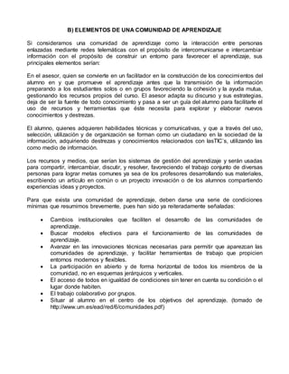 B) ELEMENTOS DE UNA COMUNIDAD DE APRENDIZAJE
Si consideramos una comunidad de aprendizaje como la interacción entre personas
enlazadas mediante redes telemáticas con el propósito de intercomunicarse e intercambiar
información con el propósito de construir un entorno para favorecer el aprendizaje, sus
principales elementos serían:
En el asesor, quien se convierte en un facilitador en la construcción de los conocimientos del
alumno en y que promueve el aprendizaje antes que la transmisión de la información
preparando a los estudiantes solos o en grupos favoreciendo la cohesión y la ayuda mutua,
gestionando los recursos propios del curso. El asesor adapta su discurso y sus estrategias,
deja de ser la fuente de todo conocimiento y pasa a ser un guía del alumno para facilitarle el
uso de recursos y herramientas que éste necesita para explorar y elaborar nuevos
conocimientos y destrezas.
El alumno, quienes adquieren habilidades técnicas y comunicativas, y que a través del uso,
selección, utilización y de organización se forman como un ciudadano en la sociedad de la
información, adquiriendo destrezas y conocimientos relacionados con lasTIC’s, utilizando las
como medio de información.
Los recursos y medios, que serían los sistemas de gestión del aprendizaje y serán usadas
para compartir, intercambiar, discutir, y resolver, favoreciendo el trabajo conjunto de diversas
personas para lograr metas comunes ya sea de los profesores desarrollando sus materiales,
escribiendo un artículo en común o un proyecto innovación o de los alumnos compartiendo
experiencias ideas y proyectos.
Para que exista una comunidad de aprendizaje, deben darse una serie de condiciones
mínimas que resumimos brevemente, pues han sido ya reiteradamente señaladas:
 Cambios institucionales que faciliten el desarrollo de las comunidades de
aprendizaje.
 Buscar modelos efectivos para el funcionamiento de las comunidades de
aprendizaje.
 Avanzar en las innovaciones técnicas necesarias para permitir que aparezcan las
comunidades de aprendizaje, y facilitar herramientas de trabajo que propicien
entornos modernos y flexibles.
 La participación en abierto y de forma horizontal de todos los miembros de la
comunidad, no en esquemas jerárquicos y verticales.
 El acceso de todos en igualdad de condiciones sin tener en cuenta su condición o el
lugar donde habiten.
 El trabajo colaborativo por grupos.
 Situar al alumno en el centro de los objetivos del aprendizaje. (tomado de
http://www.um.es/ead/red/6/comunidades.pdf)
 