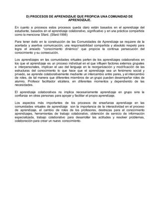 D) PROCESOS DE APRENDIZAJE QUE PROPICIA UNA COMUNIDAD DE
APRENDIZAJE.
En cuanto a procesos estos procesos queda claro están basados en el aprendizaje del
estudiante, basados en el aprendizaje colaborativo, significativo y en una práctica compartida
como lo menciona Sfard. (Sfard:1998)
Para tener éxito en la construcción de las Comunidades de Aprendizaje se requiere de la
acertada y asertiva comunicación, una responsabilidad compartida y absoluto respeto para
logra el ansiado "conocimiento dinámico” que propicie la continua persecución del
conocimiento y su consecución.
Los aprendizajes en las comunidades virtuales parten de los aprendizajes colaborativos en
los que el aprendizaje es un proceso individual en el que influyen factores externos grupales
e interpersonales, implican el uso del lenguaje en la reorganización y modificación de las
estructuras del conocimiento lo que hace que el aprendizaje sea un fenómeno social y
privado, se aprende colaborativamente mediante un intercambio entre pares, y el intercambio
de roles, de tal manera que diferentes miembros de un grupo pueden desempeñar roles de
alumno, Profesor facilitador etcétera, en diferentes momentos y dependiendo de las
necesidades.
El aprendizaje colaborativos no implica necesariamente aprendizaje en grupo sino la
confianza en otras personas para apoyar y facilitar el propio aprendizaje.
Los aspectos más importantes de los procesos de enseñanza aprendizaje en las
comunidades virtuales de aprendizaje son la importancia de la interactividad en el proceso
de aprendizaje, el cambio de roles de los profesores, destrezas para el conocimiento
aprendizajes, herramientas de trabajo colaborativo, obtención de servicio de información
especializada, trabajo colaborativo para desarrollar las actitudes y resolver problemas,
colaboración para crear un nuevo conocimiento.
 