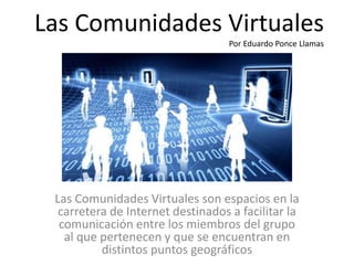 Las Comunidades Virtuales
Por Eduardo Ponce Llamas
Las Comunidades Virtuales son espacios en la
carretera de Internet destinados a facilitar la
comunicación entre los miembros del grupo
al que pertenecen y que se encuentran en
distintos puntos geográficos
 