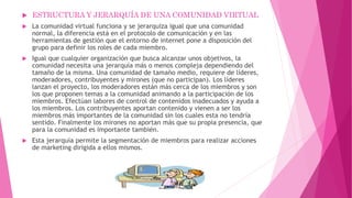  ESTRUCTURA Y JERARQUÍA DE UNA COMUNIDAD VIRTUAL
 La comunidad virtual funciona y se jerarquiza igual que una comunidad
normal, la diferencia está en el protocolo de comunicación y en las
herramientas de gestión que el entorno de internet pone a disposición del
grupo para definir los roles de cada miembro.
 Igual que cualquier organización que busca alcanzar unos objetivos, la
comunidad necesita una jerarquía más o menos compleja dependiendo del
tamaño de la misma. Una comunidad de tamaño medio, requiere de líderes,
moderadores, contribuyentes y mirones (que no participan). Los líderes
lanzan el proyecto, los moderadores están más cerca de los miembros y son
los que proponen temas a la comunidad animando a la participación de los
miembros. Efectúan labores de control de contenidos inadecuados y ayuda a
los miembros. Los contribuyentes aportan contenido y vienen a ser los
miembros más importantes de la comunidad sin los cuales esta no tendría
sentido. Finalmente los mirones no aportan más que su propia presencia, que
para la comunidad es importante también.
 Esta jerarquía permite la segmentación de miembros para realizar acciones
de marketing dirigida a ellos mismos.
 