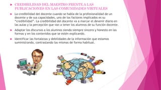  CREDIBILIDAD DEL MAESTRO FRENTE A LAS
PUBLICACIONES EN LAS COMUNIDADES VIRTUALES
 La credibilidad del docente cuando se habla de la profesionalidad de un
docente y de sus capacidades, uno de los factores implicados es su
“credibilidad”. La credibilidad del docente va a marcar el devenir diario en
las aulas y la percepción que van a tener los alumnos de su función docente.
 Adaptar los discursos a los alumnos siendo siempre sincero y honesto en las
formas y en los contenidos que se estén explicando.
 Identificar las fortalezas y debilidades de la información que estamos
suministrando, contrastando las mismas de forma habitual.
 